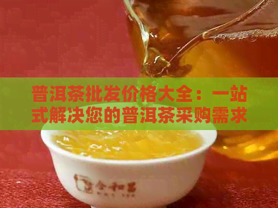 普洱茶批发价格大全：一站式解决您的普洱茶采购需求与疑问