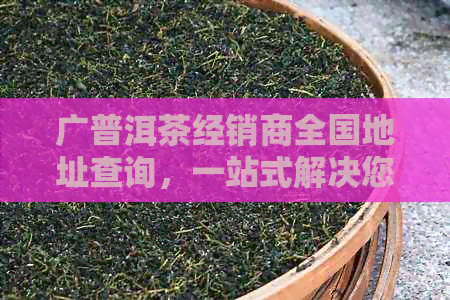 广普洱茶经销商全国地址查询，一站式解决您选购茶叶的所有问题