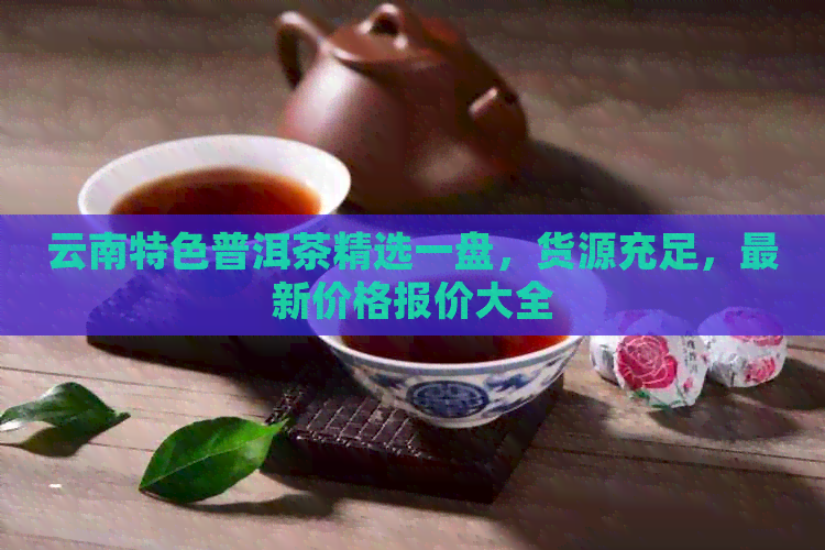 云南特色普洱茶精选一盘，货源充足，最新价格报价大全