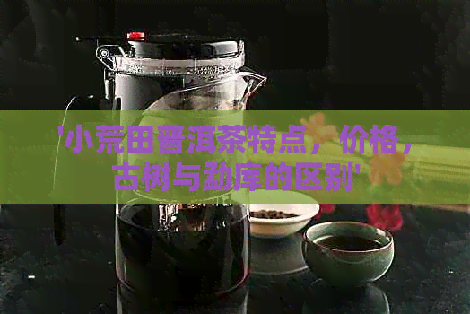 '小荒田普洱茶特点，价格，古树与勐库的区别'