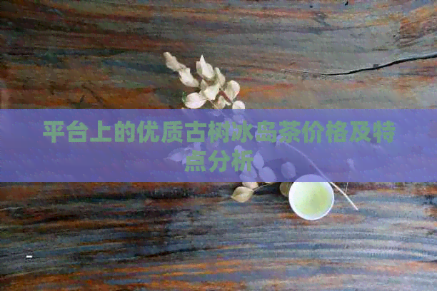 平台上的优质古树冰岛茶价格及特点分析