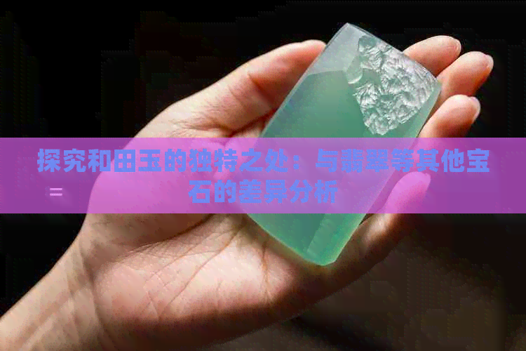 探究和田玉的独特之处：与翡翠等其他宝石的差异分析