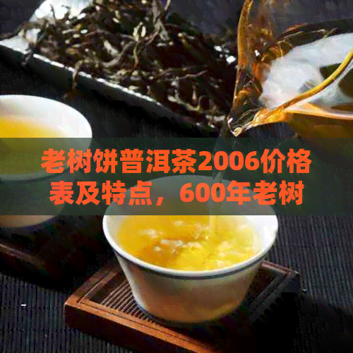 老树饼普洱茶2006价格表及特点，600年老树茶饼普洱茶的详细介绍。