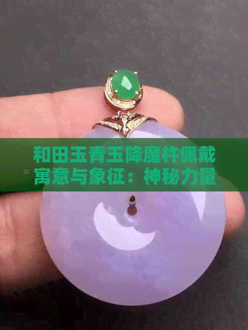 和田玉青玉降魔杵佩戴寓意与象征：神秘力量的守护与驱邪避凶