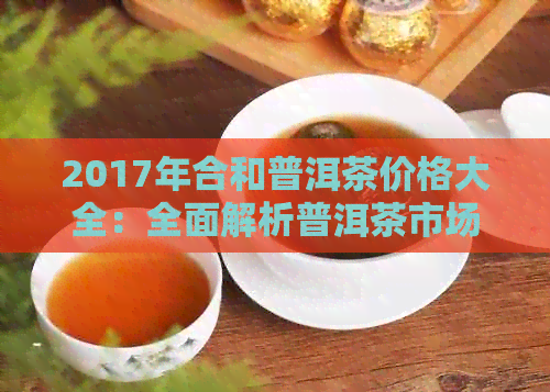 2017年合和普洱茶价格大全：全面解析普洱茶市场与价格趋势