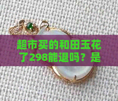 超市买的和田玉花了298能退吗？是真的吗？安全吗？