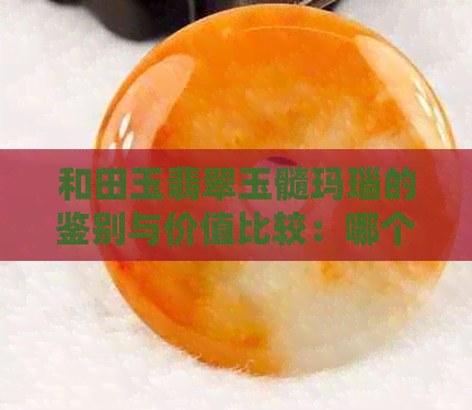 和田玉翡翠玉髓玛瑙的鉴别与价值比较：哪个更好？