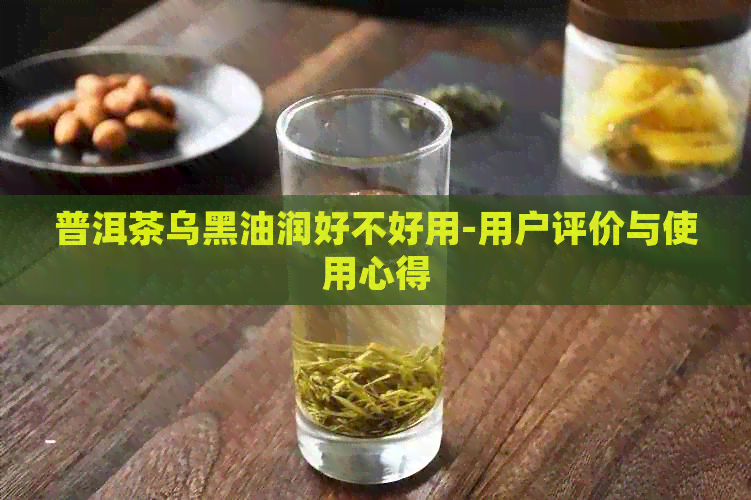 普洱茶乌黑油润好不好用-用户评价与使用心得