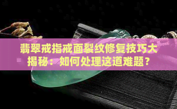 翡翠戒指戒面裂纹修复技巧大揭秘：如何处理这道难题？