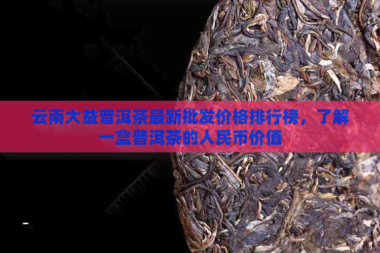 云南大益普洱茶最新批发价格排行榜，了解一盒普洱茶的人民币价值