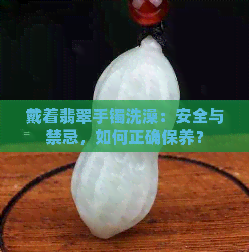 戴着翡翠手镯洗澡：安全与禁忌，如何正确保养？