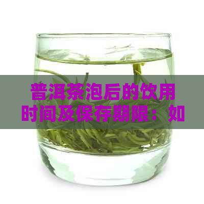 普洱茶泡后的饮用时间及保存期限：如何判断是否过期？