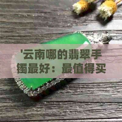 '云南哪的翡翠手镯更好：最值得买的与挑选指南'