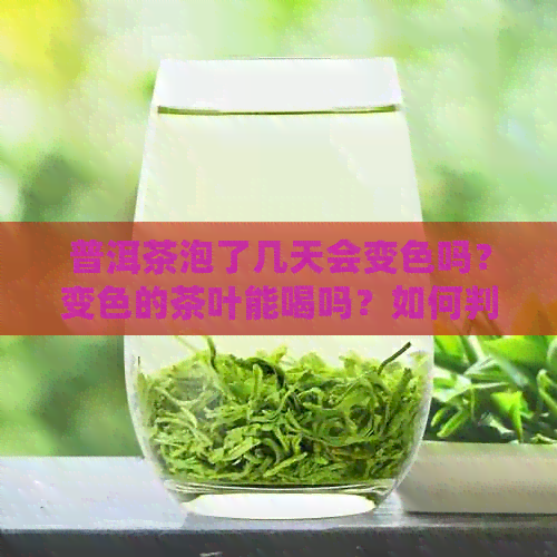 普洱茶泡了几天会变色吗？变色的茶叶能喝吗？如何判断普洱茶是否过期？