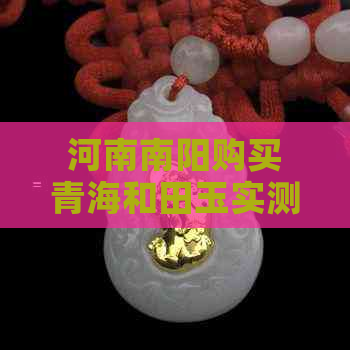 河南南阳购买青海和田玉实测揭秘：真伪鉴别全攻略