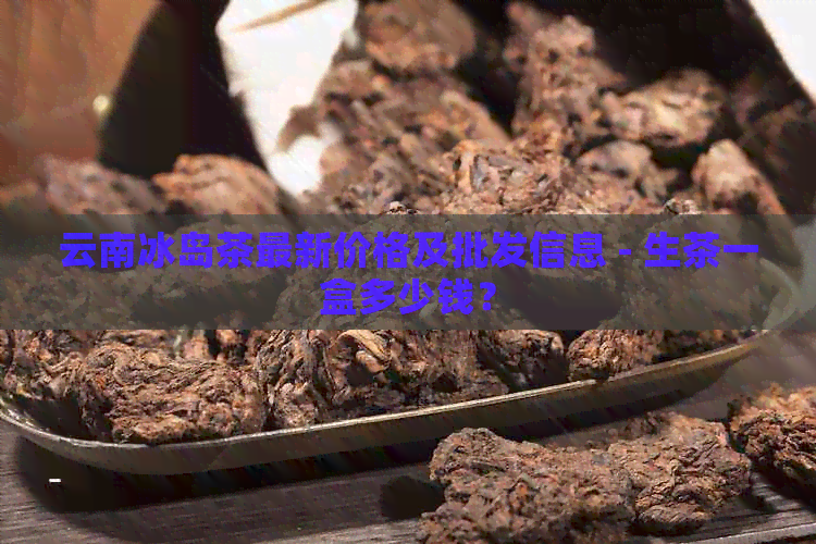 云南冰岛茶最新价格及批发信息 - 生茶一盒多少钱？