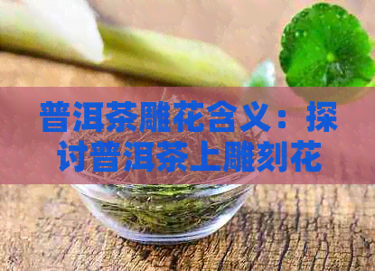 普洱茶雕花含义：探讨普洱茶上雕刻花纹的意义与价值。