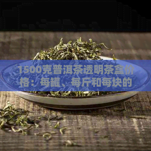 1500克普洱茶透明茶盒价格：每罐、每斤和每块的费用是多少？