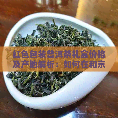 红色包装普洱茶礼盒价格及产地解析：如何在和京东找到货源？