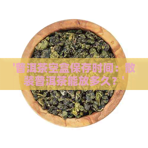 '普洱茶空盒保存时间：散装普洱茶能放多久？'