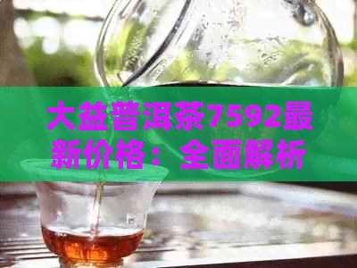 大益普洱茶7592最新价格：全面解析，了解市场行情与购买建议