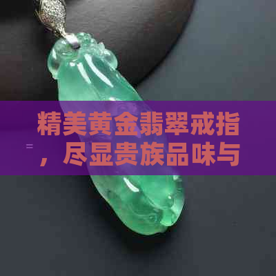 精美黄金翡翠戒指，尽显贵族品味与奢华