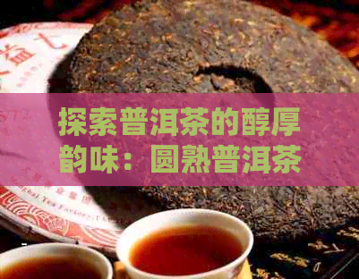 探索普洱茶的醇厚韵味：圆熟普洱茶的奥秘与品鉴技巧