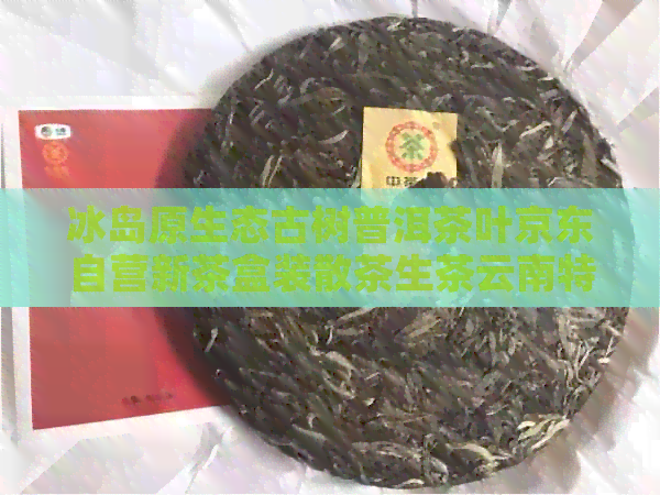 冰岛原生态古树普洱茶叶京东自营新茶盒装散茶生茶云南特产