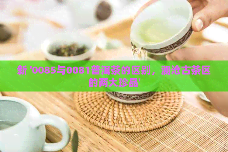 新 '0085与0081普洱茶的区别，澜沧古茶区的两大珍品'