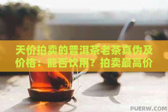 天价拍卖的普洱茶老茶真伪及价格：能否饮用？拍卖更高价是多少？