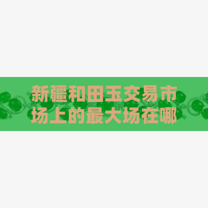 新疆和田玉交易市场上的更大场在哪里？