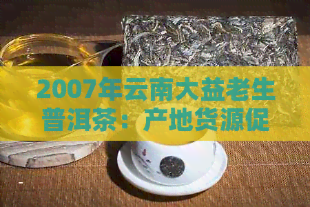 2007年云南大益老生普洱茶：产地货源促销价格，阿里批发抖音推荐