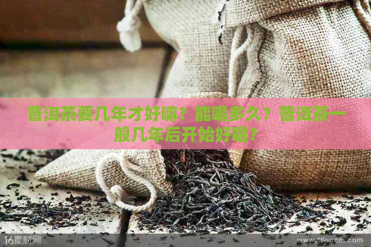 普洱茶要几年才好嘛？能喝多久？普洱茶一般几年后开始好喝？