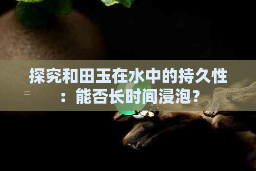 探究和田玉在水中的持久性：能否长时间浸泡？