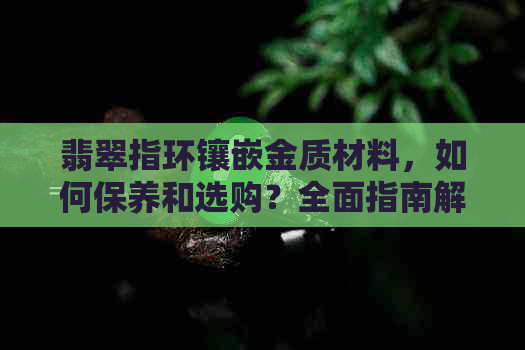 翡翠指环镶嵌金质材料，如何保养和选购？全面指南解答您的疑问