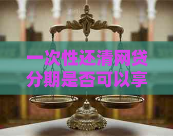 一次性还清网贷分期是否可以享受利息优？了解详细操作步骤和条件