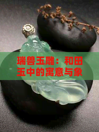 瑞兽玉雕：和田玉中的寓意与象征