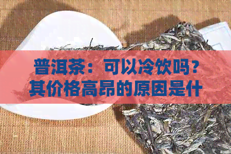 普洱茶：可以冷饮吗？其价格高昂的原因是什么？如何正确保存以保持其品质？