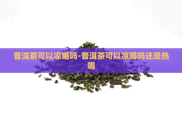 普洱茶可以凉喝吗-普洱茶可以凉喝吗还是热喝