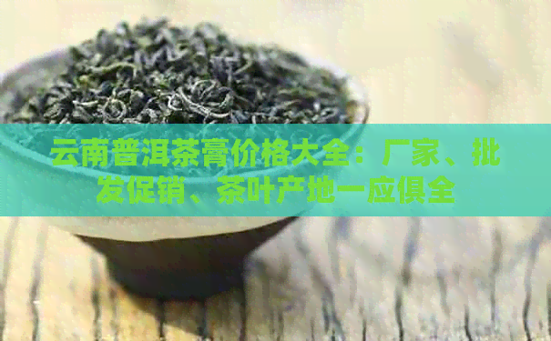 云南普洱茶膏价格大全：厂家、批发促销、茶叶产地一应俱全