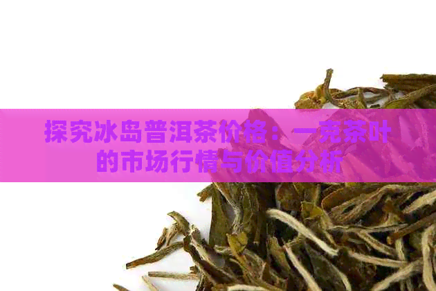 探究冰岛普洱茶价格：一克茶叶的市场行情与价值分析