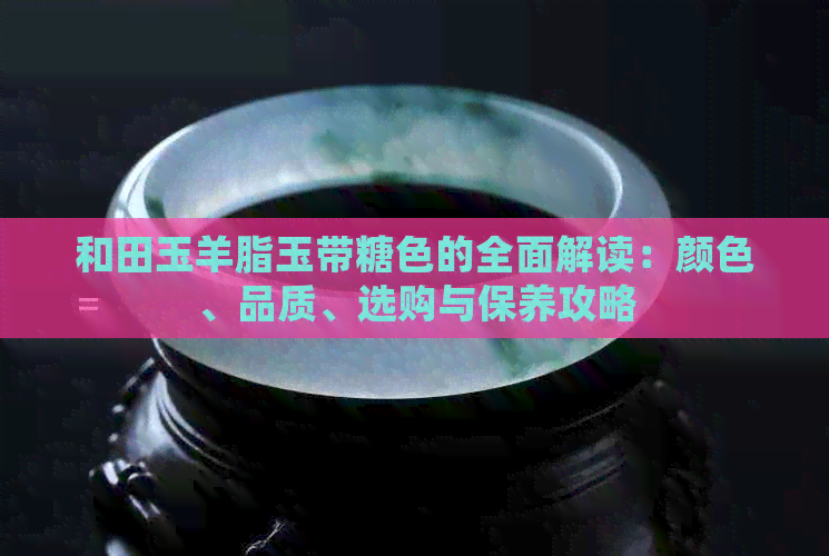 和田玉羊脂玉带糖色的全面解读：颜色、品质、选购与保养攻略