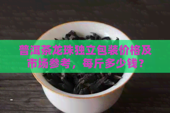 普洱茶龙珠独立包装价格及市场参考，每斤多少钱？