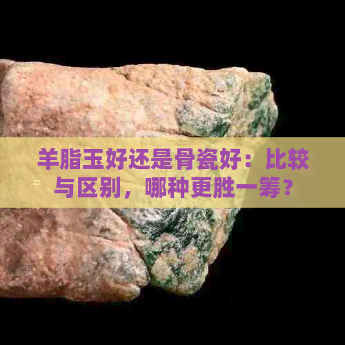 羊脂玉好还是骨瓷好：比较与区别，哪种更胜一筹？