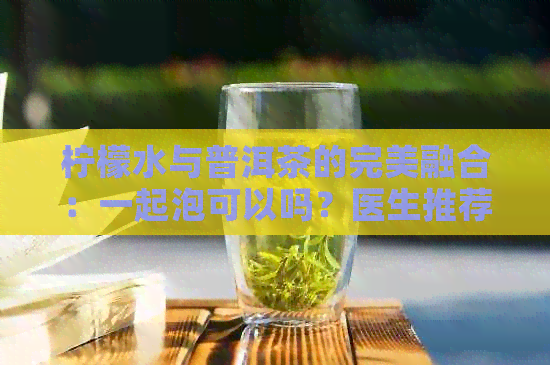 柠檬水与普洱茶的完美融合：一起泡可以吗？医生推荐的新茶饮