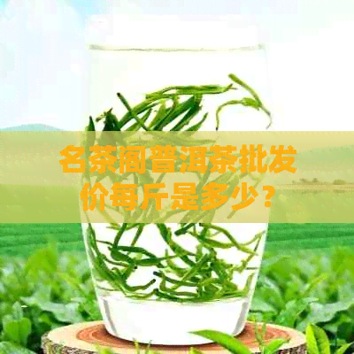 名茶阁普洱茶批发价每斤是多少？