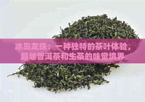 冰岛龙珠：一种独特的茶叶体验，超越普洱茶和生茶的味觉境界