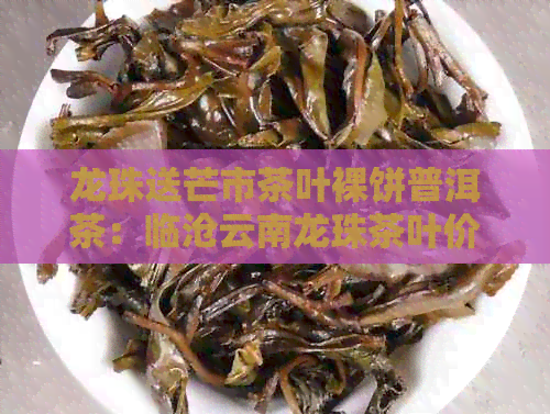 龙珠送芒市茶叶裸饼普洱茶：临沧云南龙珠茶叶价格及龙珠普洱茶价格解析