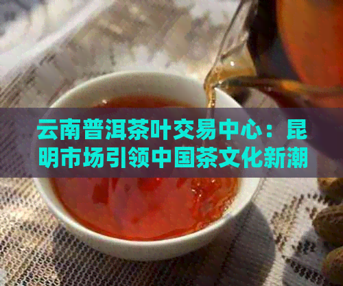 云南普洱茶叶交易中心：昆明市场引领中国茶文化新潮流