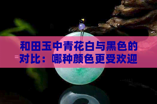 和田玉中青花白与黑色的对比：哪种颜色更受欢迎？